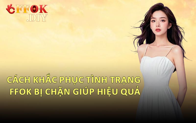 Cách Khắc Phục Tình Trạng FFOK Bị Chặn Giúp Hiệu Quả